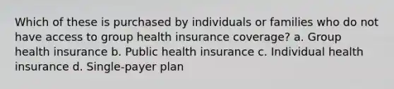 Which of these is purchased by individuals or families who do not have access to group health insurance coverage? a. Group health insurance b. Public health insurance c. Individual health insurance d. Single-payer plan