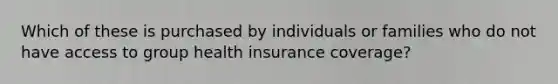 Which of these is purchased by individuals or families who do not have access to group health insurance coverage?