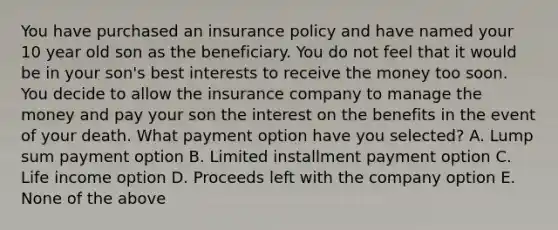 You have purchased an insurance policy and have named your 10 year old son as the beneficiary. You do not feel that it would be in your son's best interests to receive the money too soon. You decide to allow the insurance company to manage the money and pay your son the interest on the benefits in the event of your death. What payment option have you selected? A. Lump sum payment option B. Limited installment payment option C. Life income option D. Proceeds left with the company option E. None of the above