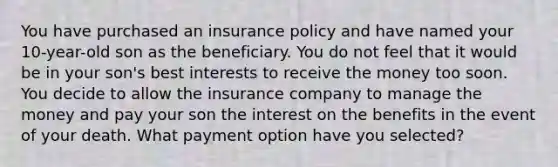 You have purchased an insurance policy and have named your 10-year-old son as the beneficiary. You do not feel that it would be in your son's best interests to receive the money too soon. You decide to allow the insurance company to manage the money and pay your son the interest on the benefits in the event of your death. What payment option have you selected?