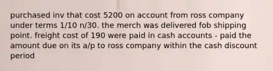 purchased inv that cost 5200 on account from ross company under terms 1/10 n/30. the merch was delivered fob shipping point. freight cost of 190 were paid in cash accounts - paid the amount due on its a/p to ross company within the cash discount period