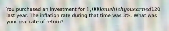 You purchased an investment for​ 1,000 on which you earned​120 last year. The inflation rate during that time was​ 3%. What was your real rate of​ return?