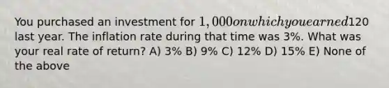 You purchased an investment for 1,000 on which you earned120 last year. The inflation rate during that time was 3%. What was your real rate of return? A) 3% B) 9% C) 12% D) 15% E) None of the above