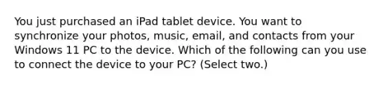 You just purchased an iPad tablet device. You want to synchronize your photos, music, email, and contacts from your Windows 11 PC to the device. Which of the following can you use to connect the device to your PC? (Select two.)