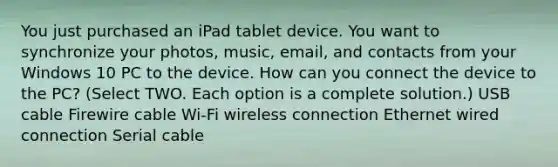 You just purchased an iPad tablet device. You want to synchronize your photos, music, email, and contacts from your Windows 10 PC to the device. How can you connect the device to the PC? (Select TWO. Each option is a complete solution.) USB cable Firewire cable Wi-Fi wireless connection Ethernet wired connection Serial cable