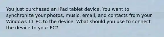 You just purchased an iPad tablet device. You want to synchronize your photos, music, email, and contacts from your Windows 11 PC to the device. What should you use to connect the device to your PC?