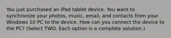 You just purchased an iPad tablet device. You want to synchronize your photos, music, email, and contacts from your Windows 10 PC to the device. How can you connect the device to the PC? (Select TWO. Each option is a complete solution.)