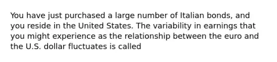 You have just purchased a large number of Italian bonds, and you reside in the United States. The variability in earnings that you might experience as the relationship between the euro and the U.S. dollar fluctuates is called