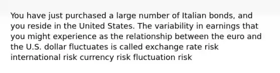 You have just purchased a large number of Italian bonds, and you reside in the United States. The variability in earnings that you might experience as the relationship between the euro and the U.S. dollar fluctuates is called exchange rate risk international risk currency risk fluctuation risk