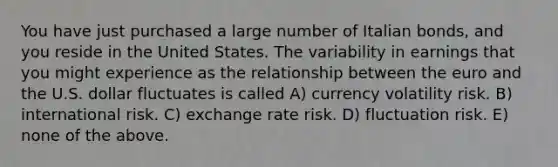 You have just purchased a large number of Italian bonds, and you reside in the United States. The variability in earnings that you might experience as the relationship between the euro and the U.S. dollar fluctuates is called A) currency volatility risk. B) international risk. C) exchange rate risk. D) fluctuation risk. E) none of the above.