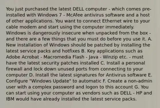 You just purchased the latest DELL computer - which comes pre-installed with Windows 7 - McAfee antivirus software and a host of other applications. You want to connect Ethernet wire to your cable modem and start using the computer immediately. Windows is dangerously insecure when unpacked from the box - and there are a few things that you must do before you use it. A. New installation of Windows should be patched by installing the latest service packs and hotfixes B. Key applications such as Adobe Acrobat - Macromedia Flash - Java - Winzip etc. - must have the latest security patches installed C. Install a personal firewall and lock down unused ports from connecting to your computer D. Install the latest signatures for Antivirus software E. Configure "Windows Update" to automatic F. Create a non-admin user with a complex password and logon to this account G. You can start using your computer as vendors such as DELL - HP and IBM would have already installed the latest service packs.