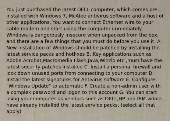 You just purchased the latest DELL computer, which comes pre-installed with Windows 7, McAfee antivirus software and a host of other applications. You want to connect Ethernet wire to your cable modem and start using the computer immediately. Windows is dangerously insecure when unpacked from the box, and there are a few things that you must do before you use it. A. New installation of Windows should be patched by installing the latest service packs and hotfixes B. Key applications such as Adobe Acrobat,Macromedia Flash,Java,Winzip etc.,must have the latest security patches installed C. Install a personal firewall and lock down unused ports from connecting to your computer D. Install the latest signatures for Antivirus software E. Configure "Windows Update" to automatic F. Create a non-admin user with a complex password and logon to this account G. You can start using your computer as vendors such as DELL,HP and IBM would have already installed the latest service packs. (select all that apply)