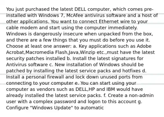 You just purchased the latest DELL computer, which comes pre-installed with Windows 7, McAfee antivirus software and a host of other applications. You want to connect Ethernet wire to your cable modem and start using the computer immediately. Windows is dangerously insecure when unpacked from the box, and there are a few things that you must do before you use it. Choose at least one answer: a. Key applications such as Adobe Acrobat,Macromedia Flash,Java,Winzip etc.,must have the latest security patches installed b. Install the latest signatures for Antivirus software c. New installation of Windows should be patched by installing the latest service packs and hotfixes d. Install a personal firewall and lock down unused ports from connecting to your computer e. You can start using your computer as vendors such as DELL,HP and IBM would have already installed the latest service packs. f. Create a non-admin user with a complex password and logon to this account g. Configure "Windows Update" to automatic