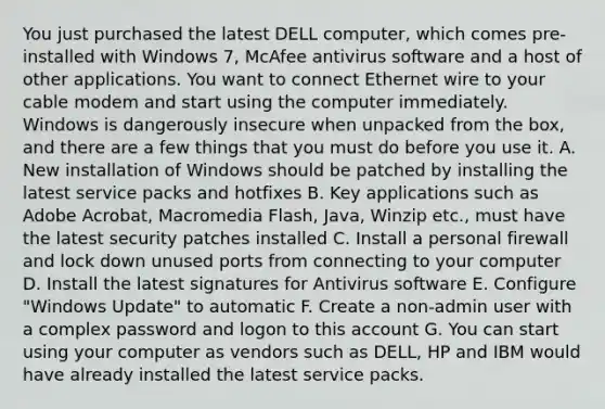 You just purchased the latest DELL computer, which comes pre-installed with Windows 7, McAfee antivirus software and a host of other applications. You want to connect Ethernet wire to your cable modem and start using the computer immediately. Windows is dangerously insecure when unpacked from the box, and there are a few things that you must do before you use it. A. New installation of Windows should be patched by installing the latest service packs and hotfixes B. Key applications such as Adobe Acrobat, Macromedia Flash, Java, Winzip etc., must have the latest security patches installed C. Install a personal firewall and lock down unused ports from connecting to your computer D. Install the latest signatures for Antivirus software E. Configure "Windows Update" to automatic F. Create a non-admin user with a complex password and logon to this account G. You can start using your computer as vendors such as DELL, HP and IBM would have already installed the latest service packs.