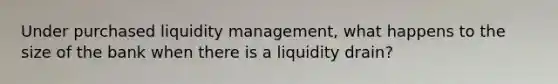 Under purchased liquidity management, what happens to the size of the bank when there is a liquidity drain?