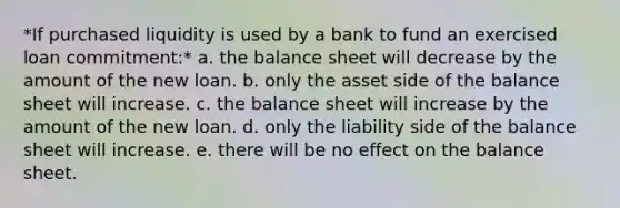 *If purchased liquidity is used by a bank to fund an exercised loan commitment:* a. the balance sheet will decrease by the amount of the new loan. b. only the asset side of the balance sheet will increase. c. the balance sheet will increase by the amount of the new loan. d. only the liability side of the balance sheet will increase. e. there will be no effect on the balance sheet.