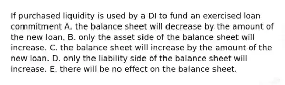 If purchased liquidity is used by a DI to fund an exercised loan commitment A. the balance sheet will decrease by the amount of the new loan. B. only the asset side of the balance sheet will increase. C. the balance sheet will increase by the amount of the new loan. D. only the liability side of the balance sheet will increase. E. there will be no effect on the balance sheet.