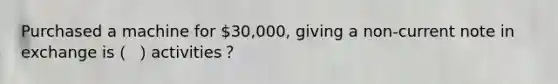 Purchased a machine for 30,000, giving a non-current note in exchange is（ ）activities？