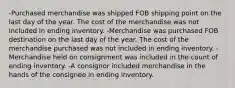 -Purchased merchandise was shipped FOB shipping point on the last day of the year. The cost of the merchandise was not included in ending inventory. -Merchandise was purchased FOB destination on the last day of the year. The cost of the merchandise purchased was not included in ending inventory. -Merchandise held on consignment was included in the count of ending inventory. -A consignor included merchandise in the hands of the consignee in ending inventory.