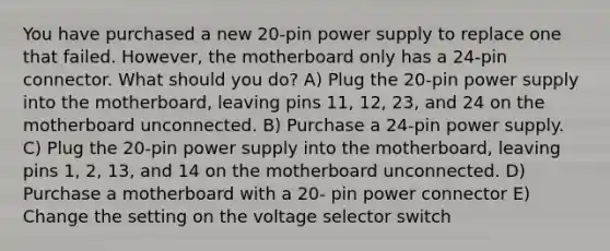 You have purchased a new 20-pin power supply to replace one that failed. However, the motherboard only has a 24-pin connector. What should you do? A) Plug the 20-pin power supply into the motherboard, leaving pins 11, 12, 23, and 24 on the motherboard unconnected. B) Purchase a 24-pin power supply. C) Plug the 20-pin power supply into the motherboard, leaving pins 1, 2, 13, and 14 on the motherboard unconnected. D) Purchase a motherboard with a 20- pin power connector E) Change the setting on the voltage selector switch