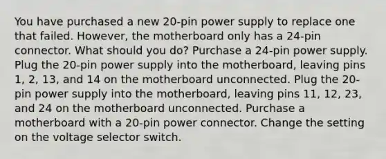 You have purchased a new 20-pin power supply to replace one that failed. However, the motherboard only has a 24-pin connector. What should you do? Purchase a 24-pin power supply. Plug the 20-pin power supply into the motherboard, leaving pins 1, 2, 13, and 14 on the motherboard unconnected. Plug the 20-pin power supply into the motherboard, leaving pins 11, 12, 23, and 24 on the motherboard unconnected. Purchase a motherboard with a 20-pin power connector. Change the setting on the voltage selector switch.