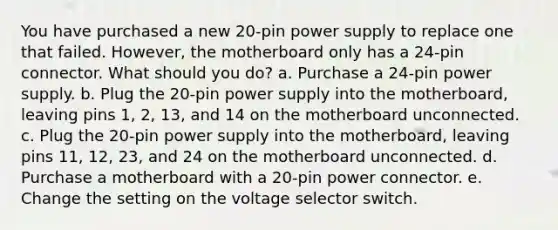 You have purchased a new 20-pin power supply to replace one that failed. However, the motherboard only has a 24-pin connector. What should you do? a. Purchase a 24-pin power supply. b. Plug the 20-pin power supply into the motherboard, leaving pins 1, 2, 13, and 14 on the motherboard unconnected. c. Plug the 20-pin power supply into the motherboard, leaving pins 11, 12, 23, and 24 on the motherboard unconnected. d. Purchase a motherboard with a 20-pin power connector. e. Change the setting on the voltage selector switch.