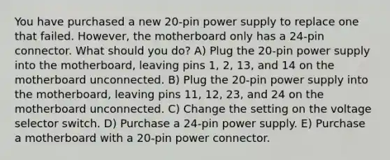 You have purchased a new 20-pin power supply to replace one that failed. However, the motherboard only has a 24-pin connector. What should you do? A) Plug the 20-pin power supply into the motherboard, leaving pins 1, 2, 13, and 14 on the motherboard unconnected. B) Plug the 20-pin power supply into the motherboard, leaving pins 11, 12, 23, and 24 on the motherboard unconnected. C) Change the setting on the voltage selector switch. D) Purchase a 24-pin power supply. E) Purchase a motherboard with a 20-pin power connector.