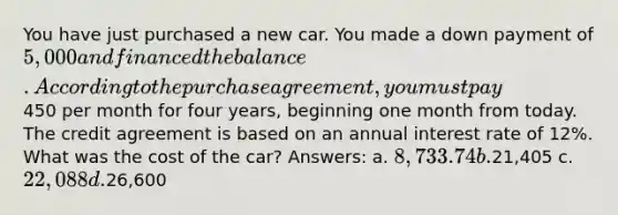 You have just purchased a new car. You made a down payment of 5,000 and financed the balance. According to the purchase agreement, you must pay450 per month for four years, beginning one month from today. The credit agreement is based on an annual interest rate of 12%. What was the cost of the car? Answers: a. 8,733.74 b.21,405 c. 22,088 d.26,600