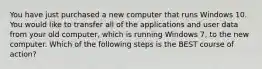 You have just purchased a new computer that runs Windows 10. You would like to transfer all of the applications and user data from your old computer, which is running Windows 7, to the new computer. Which of the following steps is the BEST course of action?