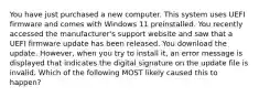 You have just purchased a new computer. This system uses UEFI firmware and comes with Windows 11 preinstalled. You recently accessed the manufacturer's support website and saw that a UEFI firmware update has been released. You download the update. However, when you try to install it, an error message is displayed that indicates the digital signature on the update file is invalid. Which of the following MOST likely caused this to happen?