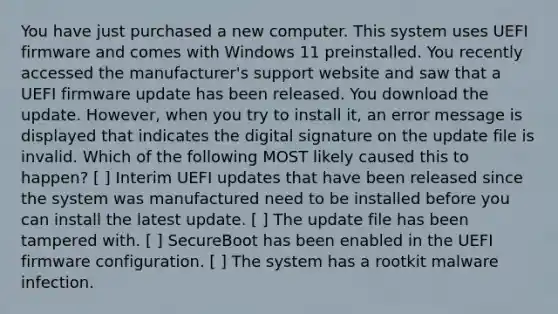 You have just purchased a new computer. This system uses UEFI firmware and comes with Windows 11 preinstalled. You recently accessed the manufacturer's support website and saw that a UEFI firmware update has been released. You download the update. However, when you try to install it, an error message is displayed that indicates the digital signature on the update file is invalid. Which of the following MOST likely caused this to happen? [ ] Interim UEFI updates that have been released since the system was manufactured need to be installed before you can install the latest update. [ ] The update file has been tampered with. [ ] SecureBoot has been enabled in the UEFI firmware configuration. [ ] The system has a rootkit malware infection.