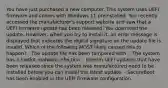 You have just purchased a new computer. This system uses UEFI firmware and comes with Windows 11 preinstalled. You recently accessed the manufacturer's support website and saw that a UEFI firmware update has been released. You download the update. However, when you try to install it, an error message is displayed that indicates the digital signature on the update file is invalid. Which of the following MOST likely caused this to happen? - The update file has been tampered with. - The system has a rootkit malware infection. - Interim UEFI updates that have been released since the system was manufactured need to be installed before you can install the latest update. - SecureBoot has been enabled in the UEFI firmware configuration.