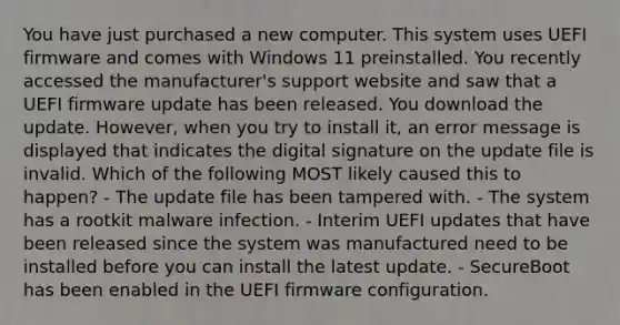 You have just purchased a new computer. This system uses UEFI firmware and comes with Windows 11 preinstalled. You recently accessed the manufacturer's support website and saw that a UEFI firmware update has been released. You download the update. However, when you try to install it, an error message is displayed that indicates the digital signature on the update file is invalid. Which of the following MOST likely caused this to happen? - The update file has been tampered with. - The system has a rootkit malware infection. - Interim UEFI updates that have been released since the system was manufactured need to be installed before you can install the latest update. - SecureBoot has been enabled in the UEFI firmware configuration.