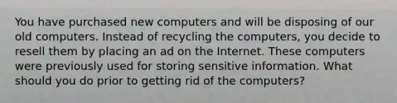 You have purchased new computers and will be disposing of our old computers. Instead of recycling the computers, you decide to resell them by placing an ad on the Internet. These computers were previously used for storing sensitive information. What should you do prior to getting rid of the computers?