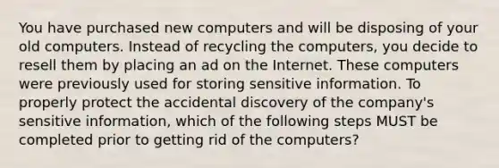 You have purchased new computers and will be disposing of your old computers. Instead of recycling the computers, you decide to resell them by placing an ad on the Internet. These computers were previously used for storing sensitive information. To properly protect the accidental discovery of the company's sensitive information, which of the following steps MUST be completed prior to getting rid of the computers?