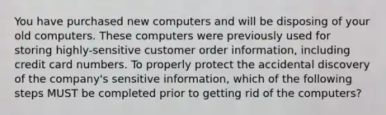 You have purchased new computers and will be disposing of your old computers. These computers were previously used for storing highly-sensitive customer order information, including credit card numbers. To properly protect the accidental discovery of the company's sensitive information, which of the following steps MUST be completed prior to getting rid of the computers?