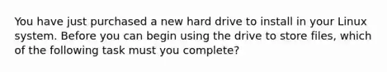 You have just purchased a new hard drive to install in your Linux system. Before you can begin using the drive to store files, which of the following task must you complete?