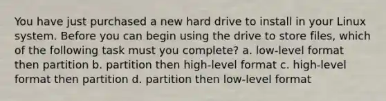 You have just purchased a new hard drive to install in your Linux system. Before you can begin using the drive to store files, which of the following task must you complete? a. low-level format then partition b. partition then high-level format c. high-level format then partition d. partition then low-level format