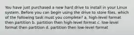 You have just purchased a new hard drive to install in your Linux system. Before you can begin using the drive to store files, which of the following task must you complete? a. high-level format then partition b. partition then high-level format c. low-level format then partition d. partition then low-level format