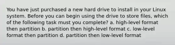 You have just purchased a new hard drive to install in your Linux system. Before you can begin using the drive to store files, which of the following task must you complete? a. high-level format then partition b. partition then high-level format c. low-level format then partition d. partition then low-level format