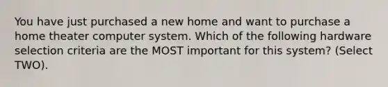 You have just purchased a new home and want to purchase a home theater computer system. Which of the following hardware selection criteria are the MOST important for this system? (Select TWO).