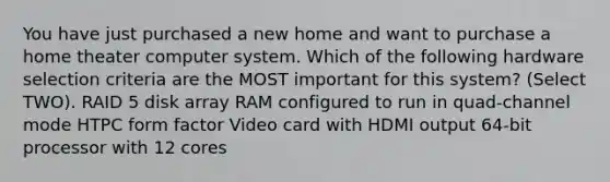 You have just purchased a new home and want to purchase a home theater computer system. Which of the following hardware selection criteria are the MOST important for this system? (Select TWO). RAID 5 disk array RAM configured to run in quad-channel mode HTPC form factor Video card with HDMI output 64-bit processor with 12 cores