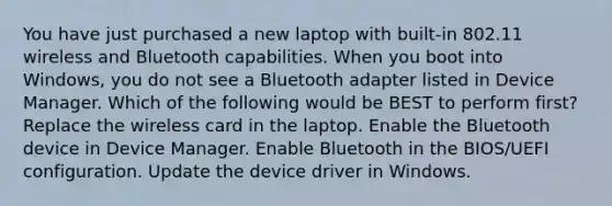 You have just purchased a new laptop with built-in 802.11 wireless and Bluetooth capabilities. When you boot into Windows, you do not see a Bluetooth adapter listed in Device Manager. Which of the following would be BEST to perform first? Replace the wireless card in the laptop. Enable the Bluetooth device in Device Manager. Enable Bluetooth in the BIOS/UEFI configuration. Update the device driver in Windows.