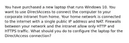 You have purchased a new laptop that runs Windows 10. You want to use DirectAccess to connect the computer to your corporate intranet from home. Your home network is connected to the internet with a single public IP address and NAT. Firewalls between your network and the intranet allow only HTTP and HTTPS traffic. What should you do to configure the laptop for the DirectAccess connection?