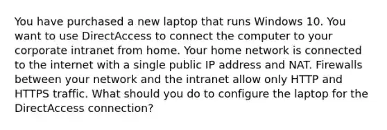 You have purchased a new laptop that runs Windows 10. You want to use DirectAccess to connect the computer to your corporate intranet from home. Your home network is connected to the internet with a single public IP address and NAT. Firewalls between your network and the intranet allow only HTTP and HTTPS traffic. What should you do to configure the laptop for the DirectAccess connection?