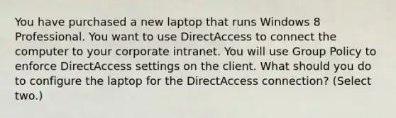 You have purchased a new laptop that runs Windows 8 Professional. You want to use DirectAccess to connect the computer to your corporate intranet. You will use Group Policy to enforce DirectAccess settings on the client. What should you do to configure the laptop for the DirectAccess connection? (Select two.)