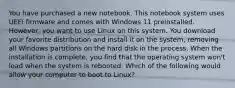 You have purchased a new notebook. This notebook system uses UEFI firmware and comes with Windows 11 preinstalled. However, you want to use Linux on this system. You download your favorite distribution and install it on the system, removing all Windows partitions on the hard disk in the process. When the installation is complete, you find that the operating system won't load when the system is rebooted. Which of the following would allow your computer to boot to Linux?