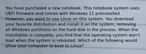 You have purchased a new notebook. This notebook system uses UEFI firmware and comes with Windows 11 preinstalled. However, you want to use Linux on this system. You download your favorite distribution and install it on the system, removing all Windows partitions on the hard disk in the process. When the installation is complete, you find that the operating system won't load when the system is rebooted. Which of the following would allow your computer to boot to Linux?