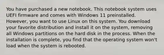 You have purchased a new notebook. This notebook system uses UEFI firmware and comes with Windows 11 preinstalled. However, you want to use Linux on this system. You download your favorite distribution and install it on the system, removing all Windows partitions on the hard disk in the process. When the installation is complete, you find that the operating system won't load when the system is rebooted.