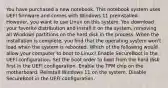 You have purchased a new notebook. This notebook system uses UEFI firmware and comes with Windows 11 preinstalled. However, you want to use Linux on this system. You download your favorite distribution and install it on the system, removing all Windows partitions on the hard disk in the process. When the installation is complete, you find that the operating system won't load when the system is rebooted. Which of the following would allow your computer to boot to Linux? Enable SecureBoot in the UEFI configuration. Set the boot order to boot from the hard disk first in the UEFI configuration. Enable the TPM chip on the motherboard. Reinstall Windows 11 on the system. Disable SecureBoot in the UEFI configuration.